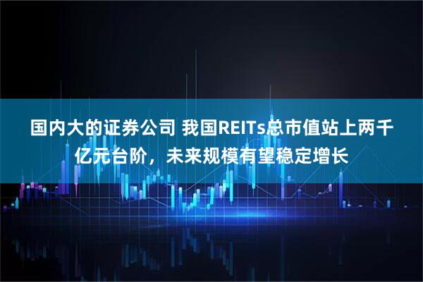 国内大的证券公司 我国REITs总市值站上两千亿元台阶，未来规模有望稳定增长