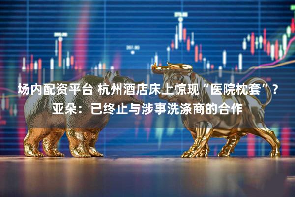 场内配资平台 杭州酒店床上惊现“医院枕套”？亚朵：已终止与涉事洗涤商的合作