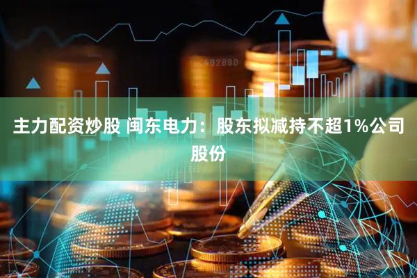 主力配资炒股 闽东电力：股东拟减持不超1%公司股份