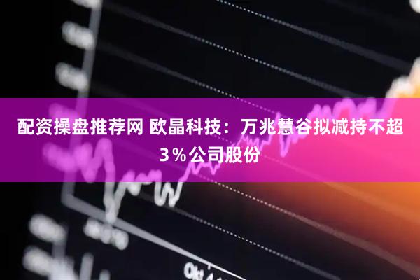 配资操盘推荐网 欧晶科技：万兆慧谷拟减持不超3％公司股份