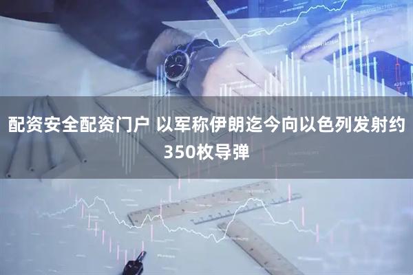 配资安全配资门户 以军称伊朗迄今向以色列发射约350枚导弹