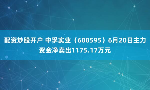 配资炒股开户 中孚实业（600595）6月20日主力资金净卖出1175.17万元