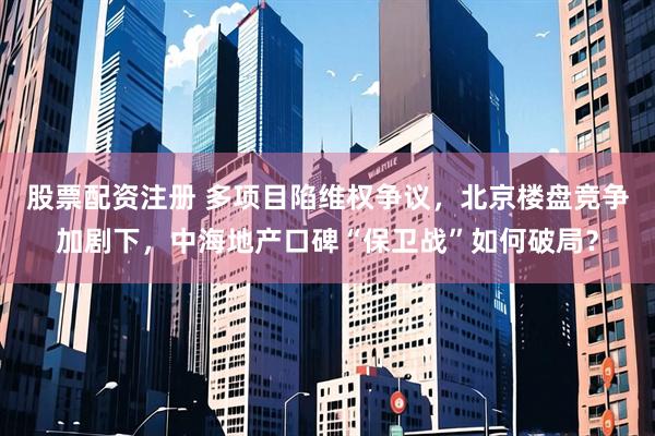 股票配资注册 多项目陷维权争议，北京楼盘竞争加剧下，中海地产口碑“保卫战”如何破局？