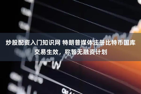 炒股配资入门知识网 特朗普媒体注册比特币国库交易生效，称暂无融资计划