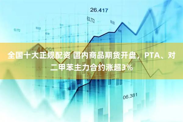 全国十大正规配资 国内商品期货开盘，PTA、对二甲苯主力合约涨超3%
