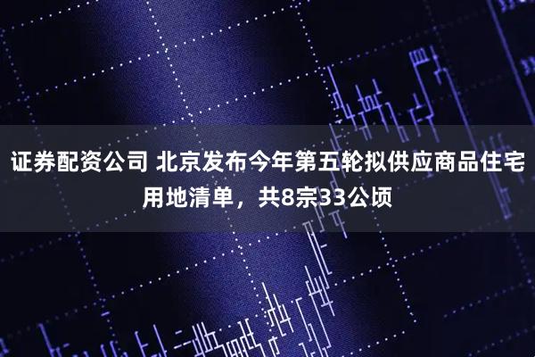 证券配资公司 北京发布今年第五轮拟供应商品住宅用地清单，共8宗33公顷