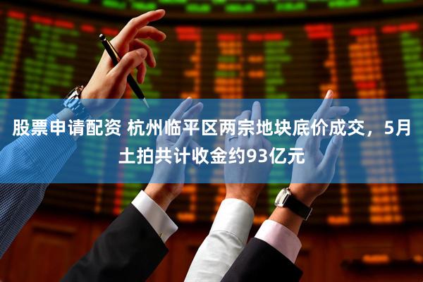 股票申请配资 杭州临平区两宗地块底价成交，5月土拍共计收金约93亿元