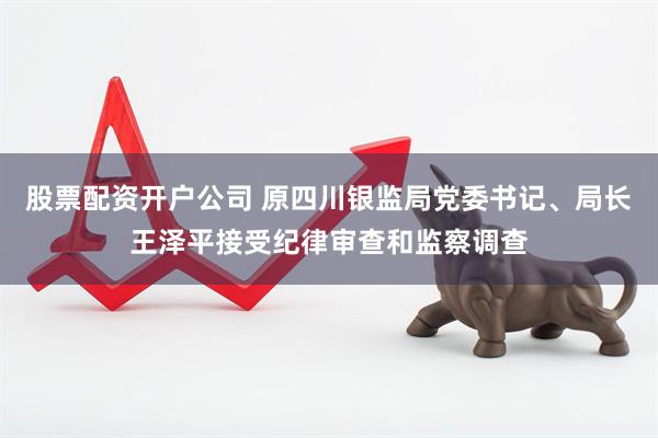 股票配资开户公司 原四川银监局党委书记、局长王泽平接受纪律审查和监察调查