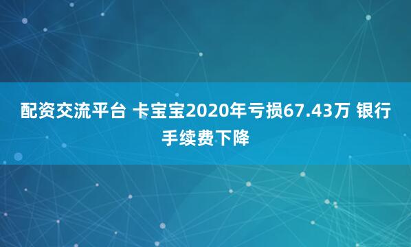 配资交流平台 卡宝宝2020年亏损67.43万 银行手续费下降