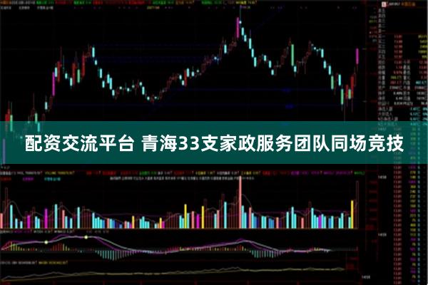 配资交流平台 青海33支家政服务团队同场竞技