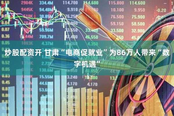 炒股配资开 甘肃“电商促就业”为86万人带来“数字机遇”