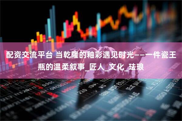 配资交流平台 当乾隆的釉彩遇见时光——一件瓷王瓶的温柔叙事_匠人_文化_珐琅