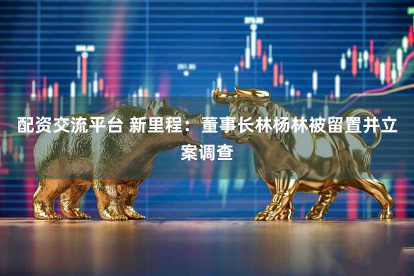 配资交流平台 新里程：董事长林杨林被留置并立案调查