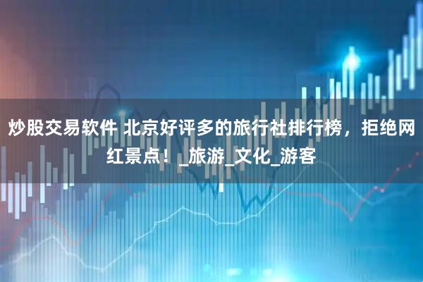 炒股交易软件 北京好评多的旅行社排行榜，拒绝网红景点！_旅游_文化_游客