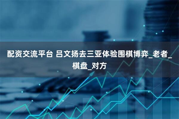 配资交流平台 吕文扬去三亚体验围棋博弈_老者_棋盘_对方