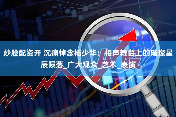 炒股配资开 沉痛悼念杨少华：相声舞台上的璀璨星辰陨落_广大观众_艺术_表演