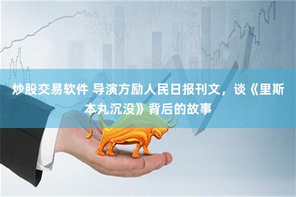 炒股交易软件 导演方励人民日报刊文，谈《里斯本丸沉没》背后的故事