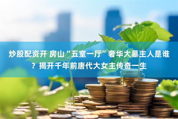 炒股配资开 房山“五室一厅”奢华大墓主人是谁？揭开千年前唐代大女主传奇一生