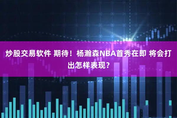 炒股交易软件 期待！杨瀚森NBA首秀在即 将会打出怎样表现？