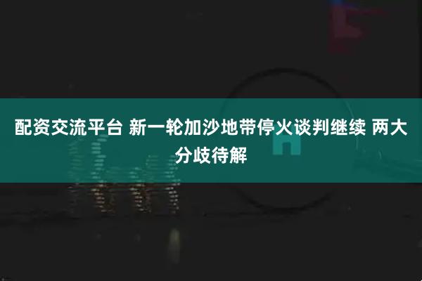 配资交流平台 新一轮加沙地带停火谈判继续 两大分歧待解
