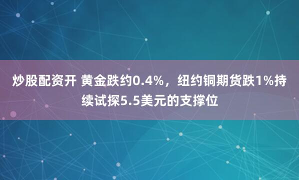 炒股配资开 黄金跌约0.4%，纽约铜期货跌1%持续试探5.5美元的支撑位