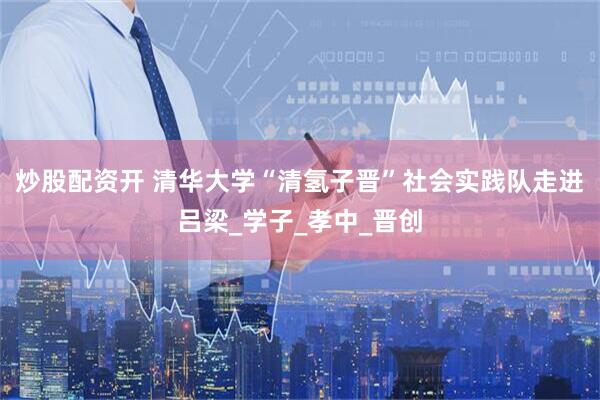 炒股配资开 清华大学“清氢子晋”社会实践队走进吕梁_学子_孝中_晋创