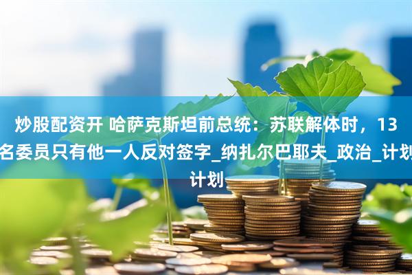 炒股配资开 哈萨克斯坦前总统：苏联解体时，13名委员只有他一人反对签字_纳扎尔巴耶夫_政治_计划