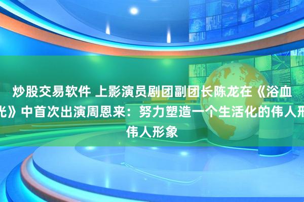 炒股交易软件 上影演员剧团副团长陈龙在《浴血荣光》中首次出演周恩来：努力塑造一个生活化的伟人形象