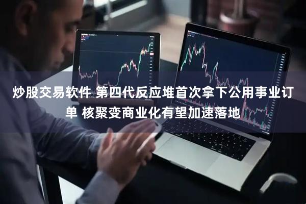 炒股交易软件 第四代反应堆首次拿下公用事业订单 核聚变商业化有望加速落地