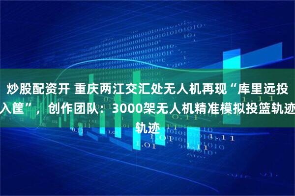 炒股配资开 重庆两江交汇处无人机再现“库里远投入筐”，创作团队：3000架无人机精准模拟投篮轨迹