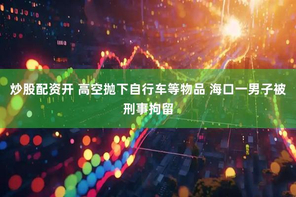 炒股配资开 高空抛下自行车等物品 海口一男子被刑事拘留