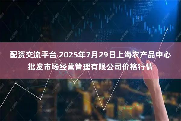 配资交流平台 2025年7月29日上海农产品中心批发市场经营管理有限公司价格行情
