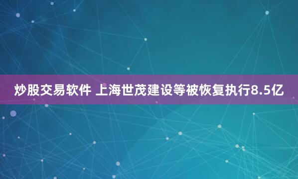 炒股交易软件 上海世茂建设等被恢复执行8.5亿