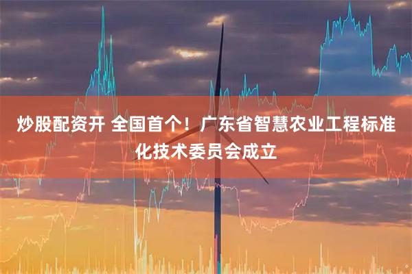 炒股配资开 全国首个！广东省智慧农业工程标准化技术委员会成立