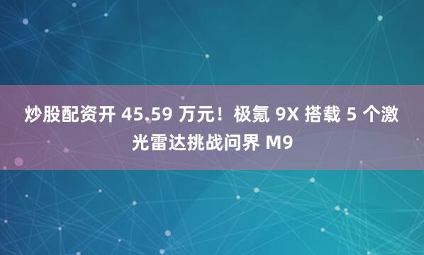 炒股配资开 45.59 万元！极氪 9X 搭载 5 个激光雷达挑战问界 M9