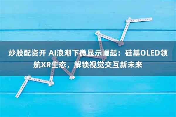 炒股配资开 AI浪潮下微显示崛起：硅基OLED领航XR生态，解锁视觉交互新未来