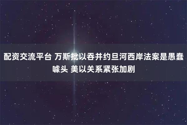 配资交流平台 万斯批以吞并约旦河西岸法案是愚蠢噱头 美以关系紧张加剧