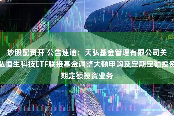 炒股配资开 公告速递：天弘基金管理有限公司关于天弘恒生科技ETF联接基金调整大额申购及定期定额投资业务