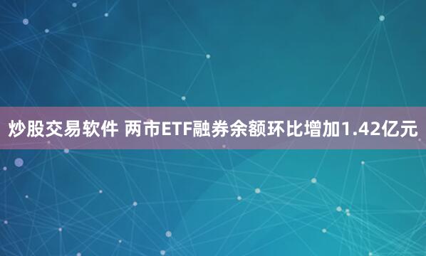 炒股交易软件 两市ETF融券余额环比增加1.42亿元