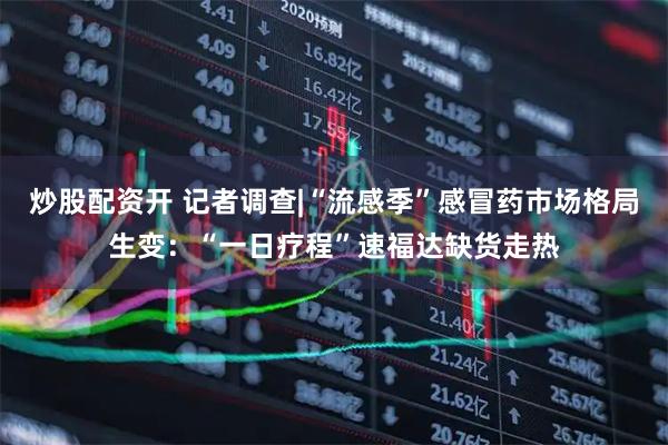 炒股配资开 记者调查|“流感季”感冒药市场格局生变：“一日疗程”速福达缺货走热