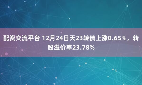 配资交流平台 12月24日天23转债上涨0.65%，转股溢价率23.78%