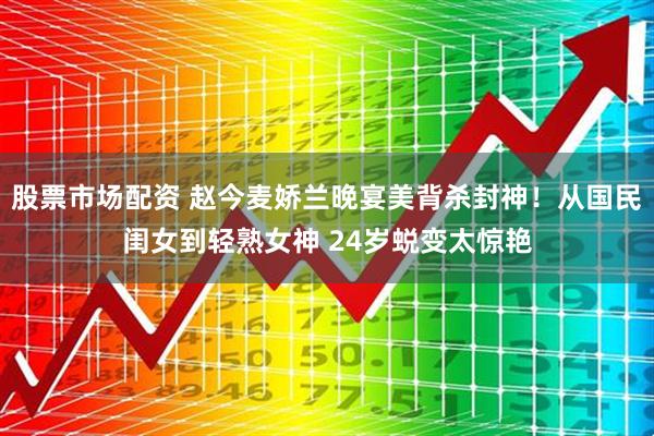 股票市场配资 赵今麦娇兰晚宴美背杀封神！从国民闺女到轻熟女神 24岁蜕变太惊艳