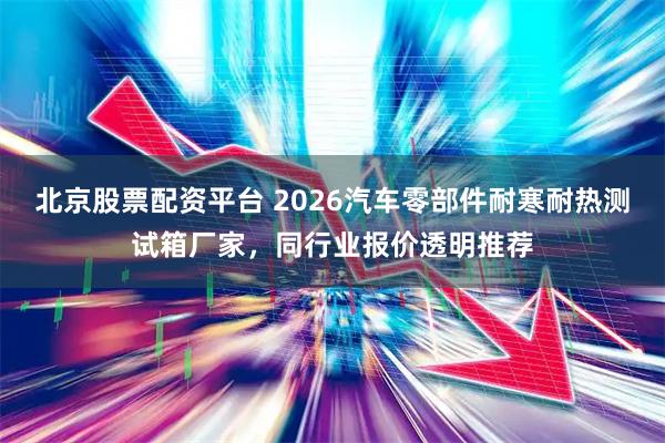 北京股票配资平台 2026汽车零部件耐寒耐热测试箱厂家，同行业报价透明推荐