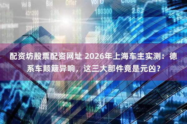 配资坊股票配资网址 2026年上海车主实测:德系车颠簸异响,这三大部件竟是元凶?
