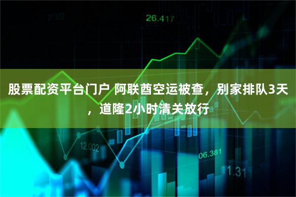 股票配资平台门户 阿联酋空运被查，别家排队3天，道隆2小时清关放行