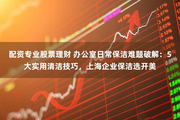 配资专业股票理财 办公室日常保洁难题破解：5大实用清洁技巧，上海企业保洁选开美