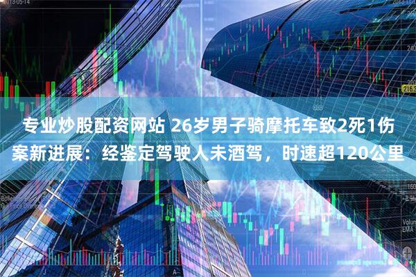 专业炒股配资网站 26岁男子骑摩托车致2死1伤案新进展：经鉴定驾驶人未酒驾，时速超120公里
