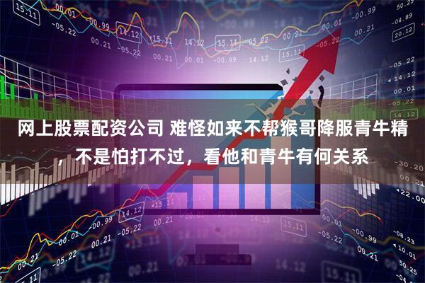 网上股票配资公司 难怪如来不帮猴哥降服青牛精，不是怕打不过，看他和青牛有何关系