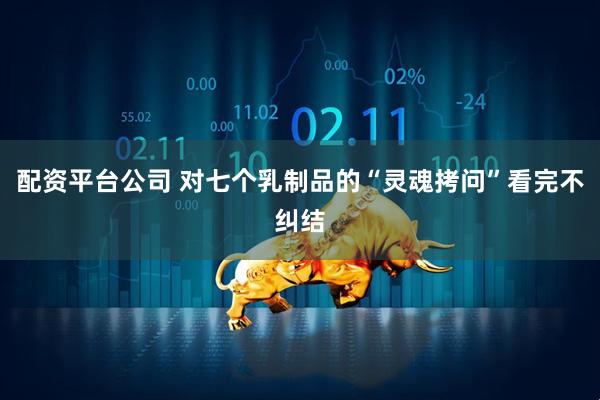 配资平台公司 对七个乳制品的“灵魂拷问”看完不纠结