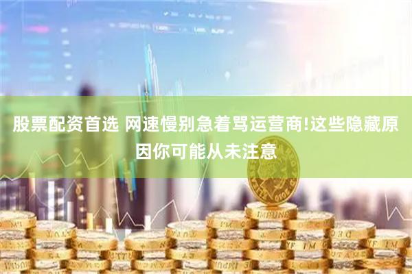 股票配资首选 网速慢别急着骂运营商!这些隐藏原因你可能从未注意